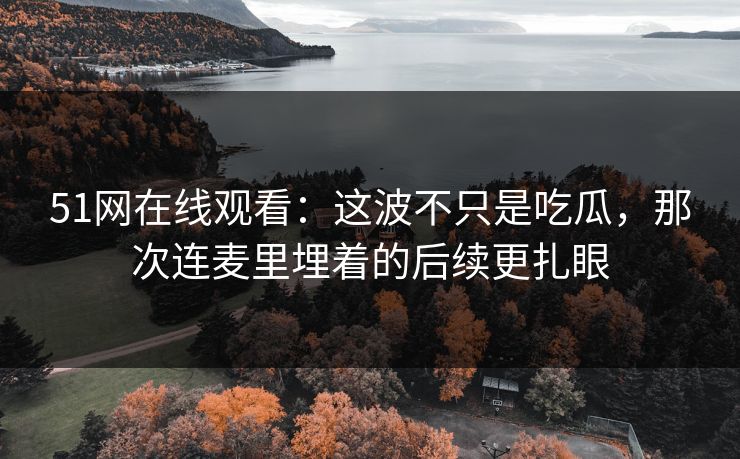 51网在线观看：这波不只是吃瓜，那次连麦里埋着的后续更扎眼