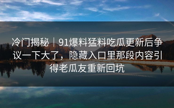 冷门揭秘｜91爆料猛料吃瓜更新后争议一下大了，隐藏入口里那段内容引得老瓜友重新回坑