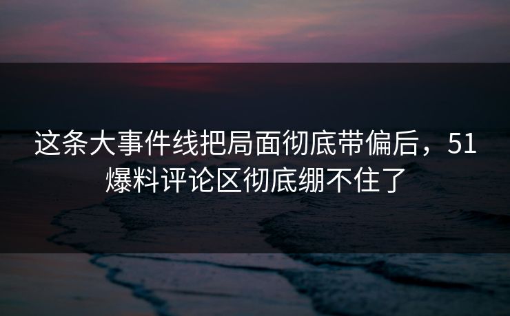 这条大事件线把局面彻底带偏后，51爆料评论区彻底绷不住了