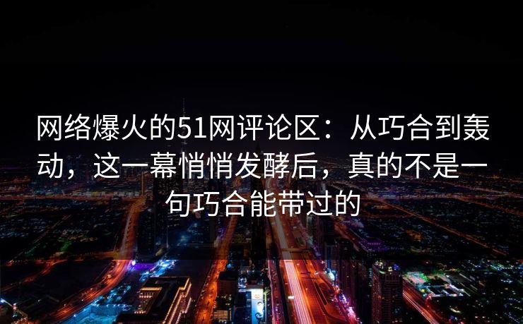 网络爆火的51网评论区：从巧合到轰动，这一幕悄悄发酵后，真的不是一句巧合能带过的