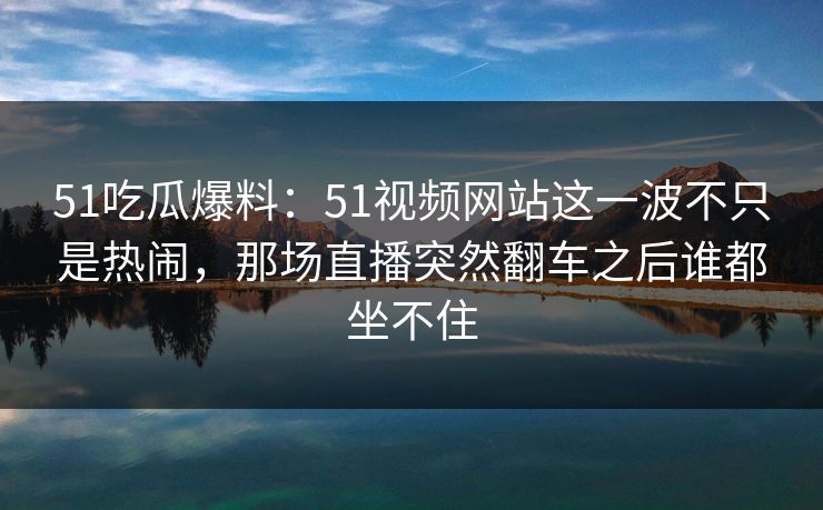 51吃瓜爆料：51视频网站这一波不只是热闹，那场直播突然翻车之后谁都坐不住