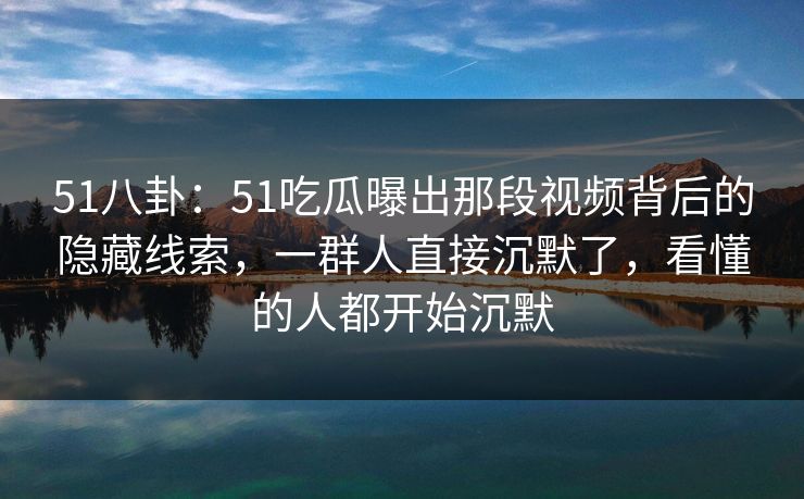 51八卦：51吃瓜曝出那段视频背后的隐藏线索，一群人直接沉默了，看懂的人都开始沉默
