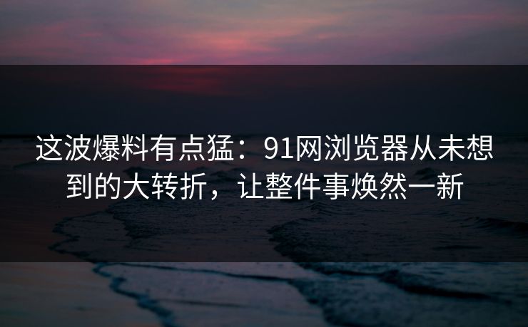 这波爆料有点猛：91网浏览器从未想到的大转折，让整件事焕然一新