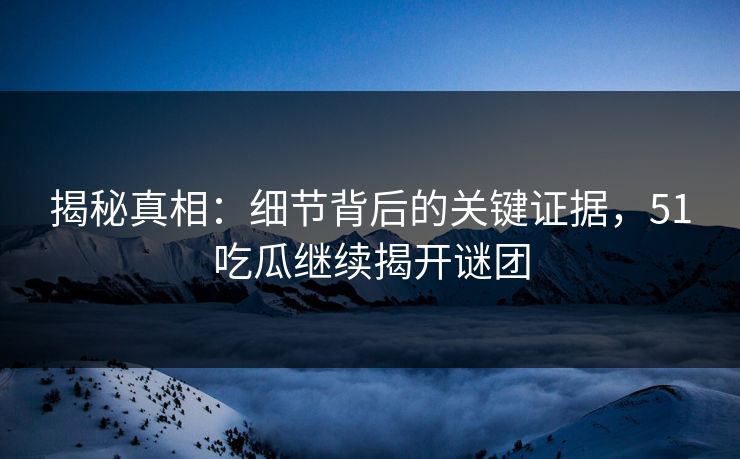 揭秘真相：细节背后的关键证据，51吃瓜继续揭开谜团