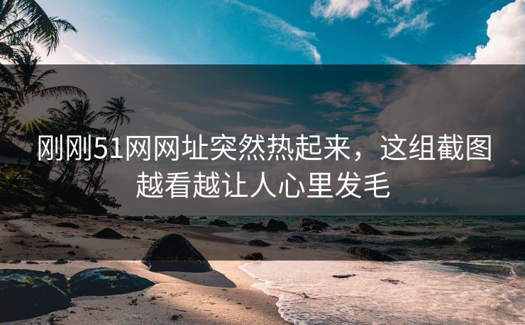 刚刚51网网址突然热起来,这组截图越看越让人心里发毛 刚刚51网网址突然热起来,这组截图越看越让人心里发毛