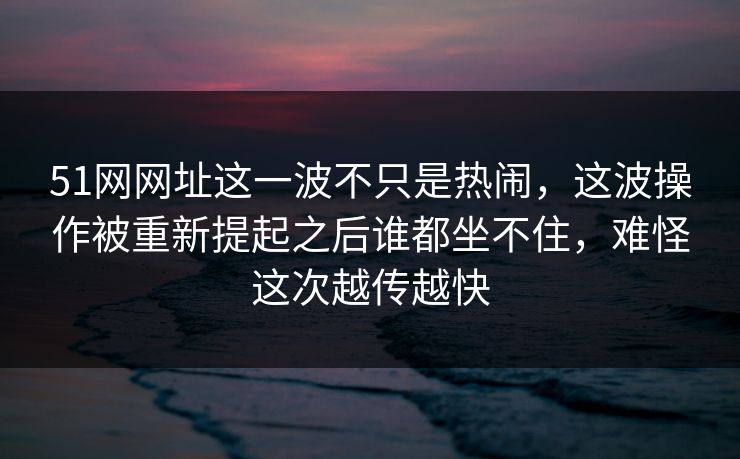 51网网址这一波不只是热闹，这波操作被重新提起之后谁都坐不住，难怪这次越传越快