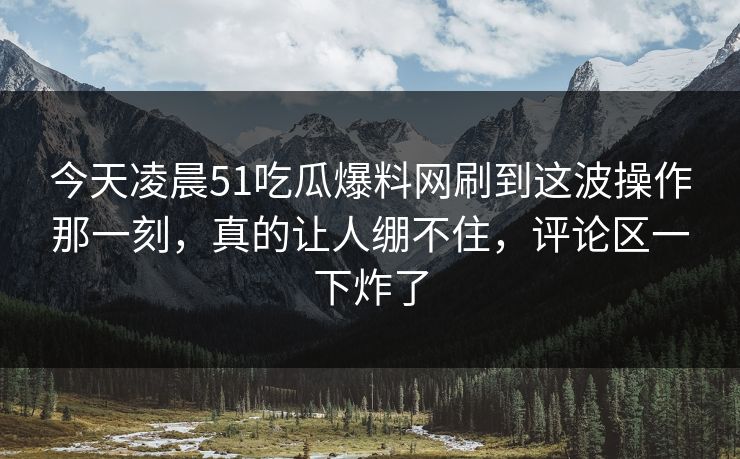 今天凌晨51吃瓜爆料网刷到这波操作那一刻，真的让人绷不住，评论区一下炸了