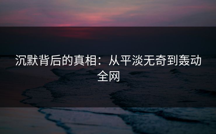 沉默背后的真相：从平淡无奇到轰动全网