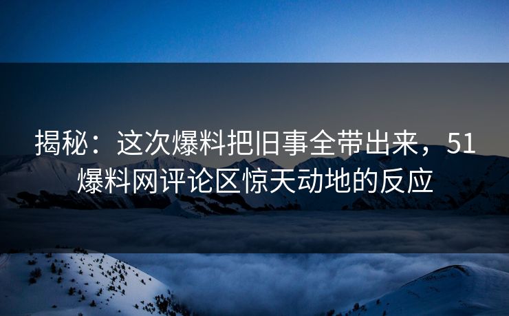 揭秘：这次爆料把旧事全带出来，51爆料网评论区惊天动地的反应