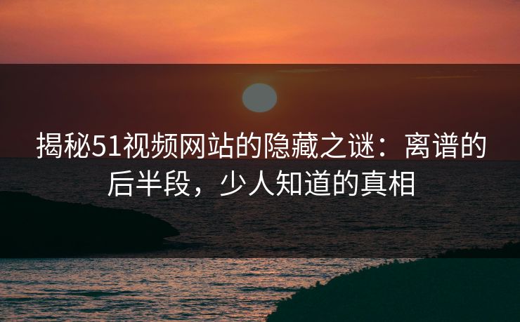 揭秘51视频网站的隐藏之谜：离谱的后半段，少人知道的真相