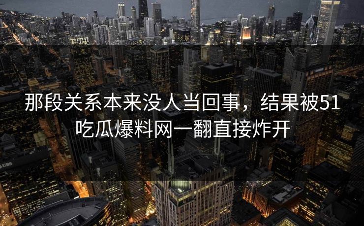 那段关系本来没人当回事，结果被51吃瓜爆料网一翻直接炸开