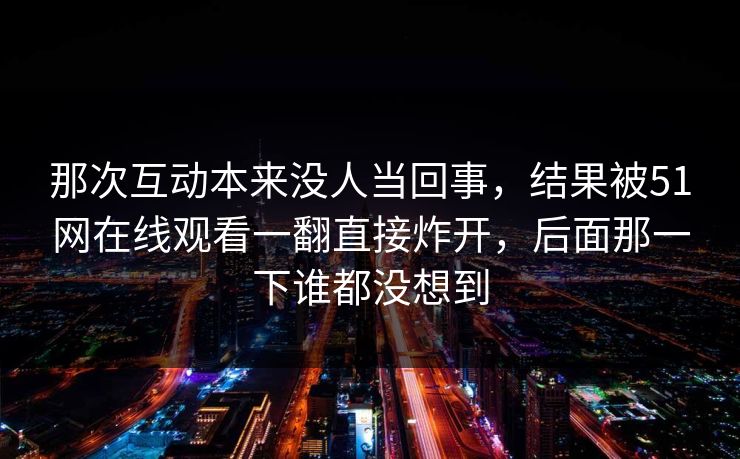 那次互动本来没人当回事，结果被51网在线观看一翻直接炸开，后面那一下谁都没想到