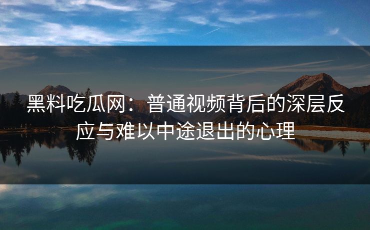 黑料吃瓜网：普通视频背后的深层反应与难以中途退出的心理
