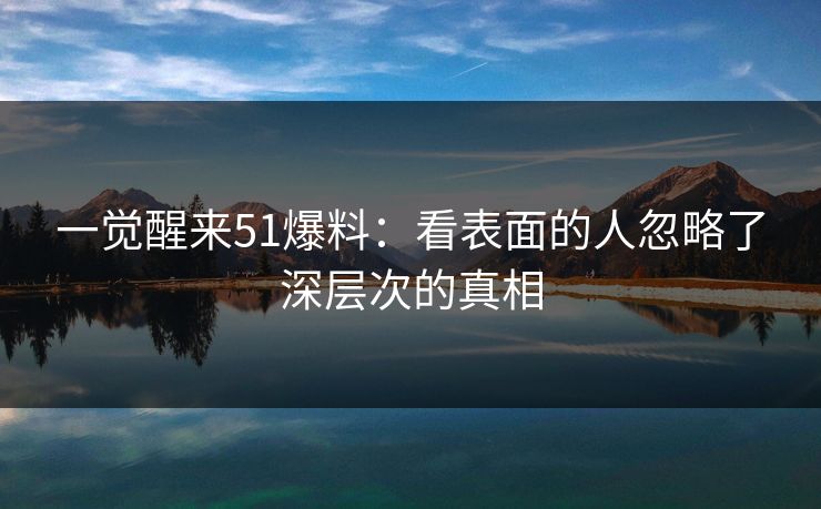 一觉醒来51爆料:看表面的人忽略了深层次的真相 一觉醒来51爆料:看表面的人忽略了深层次的真相