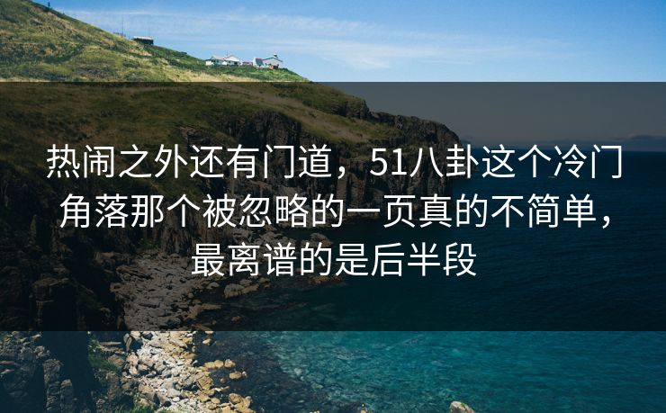 热闹之外还有门道,51八卦这个冷门角落那个被忽略的一页真的不简单,最离谱的是后半段 热闹之外还有门道,51八卦这个冷门角落那个被忽略的一页真的不简单,最离谱的是后半段